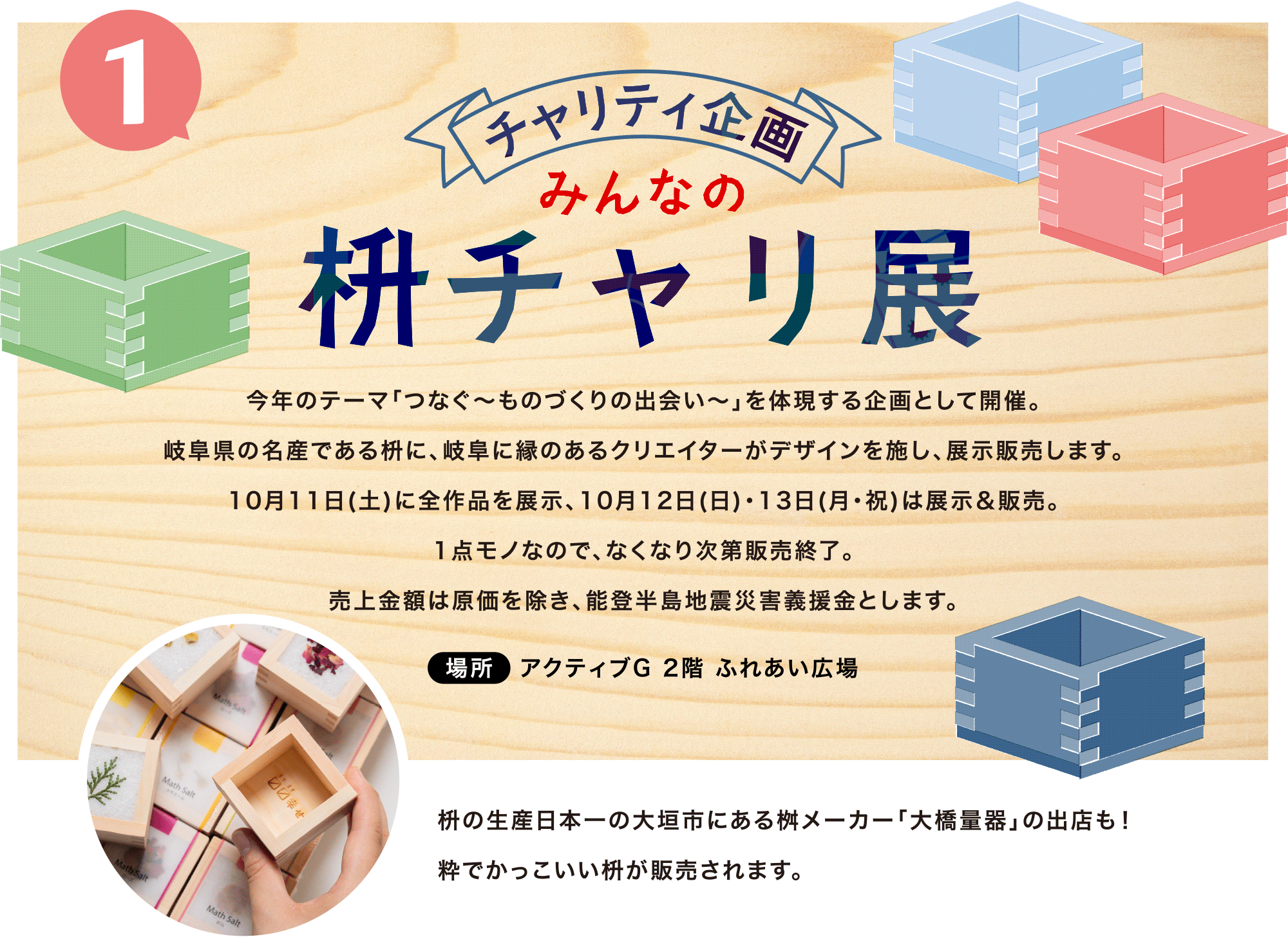 今年のテーマ「つなぐ～ものづくりの出会い～」を体現する企画として開催。岐阜県の名産である枡に、岐阜に縁のあるクリエイターがデザインを施し、展示販売します。10月11日(土)に全作品を展示、10月12日(日)・13日(月･祝)は展示＆販売。<br>1点モノなので、なくなり次第販売終了。<br>売上金額は原価を除き、能登半島地震災害義援金とします。場所：アクティブG 2階 ふれあい広場　枡の生産日本一の大垣市にある桝メーカー「大橋量器」の出店も！<br>粋でかっこいい枡が販売されます。