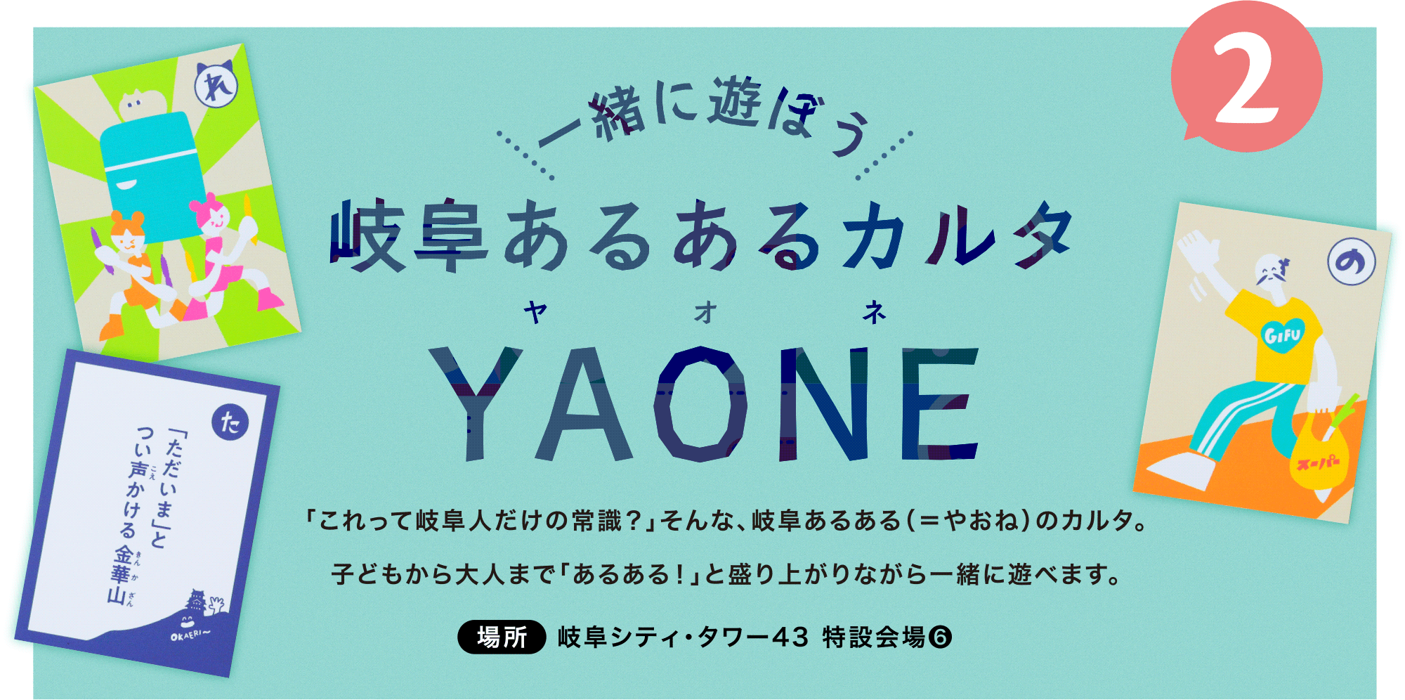 「これって岐阜人だけの常識？」そんな、岐阜あるある（＝やおね）のカルタ。<br>子どもから大人まで「あるある！」と盛り上がりながら一緒に遊べます。場所：岐阜シティ・タワー43 特設会場❻